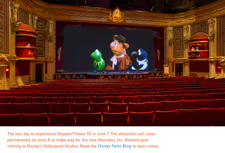 The last day to experience Muppet*Vision 3D is June 7. The attraction will close permanently on June 8 to make way for the new Monsters, Inc. themed land coming to Disney's Hollywood Studios. Read the Disney Parks Blog to learn more.